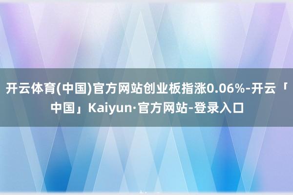 开云体育(中国)官方网站创业板指涨0.06%-开云「中国」Kaiyun·官方网站-登录入口