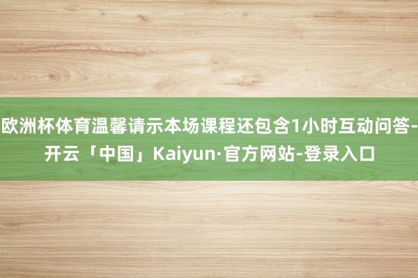 欧洲杯体育温馨请示本场课程还包含1小时互动问答-开云「中国」Kaiyun·官方网站-登录入口