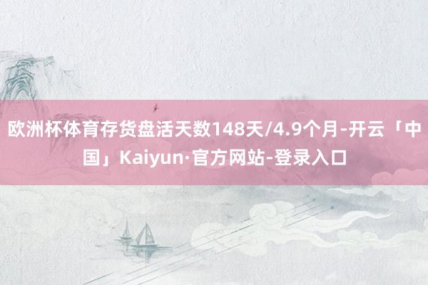 欧洲杯体育存货盘活天数148天/4.9个月-开云「中国」Kaiyun·官方网站-登录入口