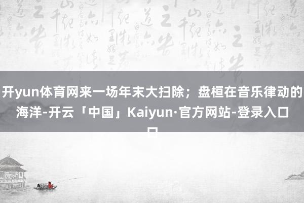 开yun体育网来一场年末大扫除；盘桓在音乐律动的海洋-开云「中国」Kaiyun·官方网站-登录入口