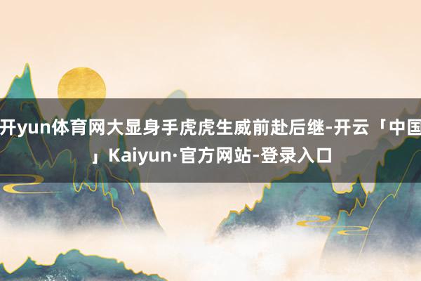 开yun体育网大显身手虎虎生威前赴后继-开云「中国」Kaiyun·官方网站-登录入口