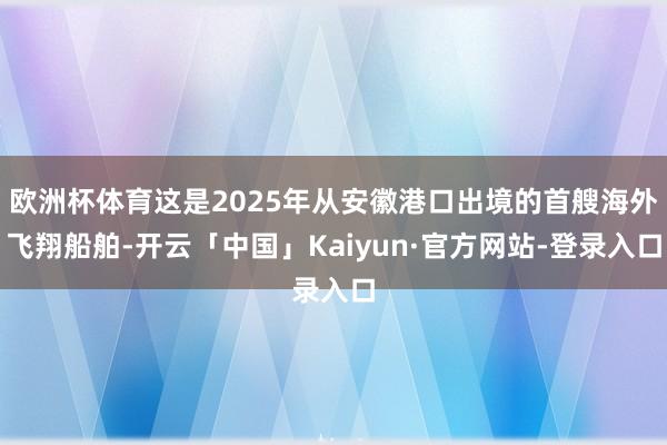 欧洲杯体育这是2025年从安徽港口出境的首艘海外飞翔船舶-开云「中国」Kaiyun·官方网站-登录入