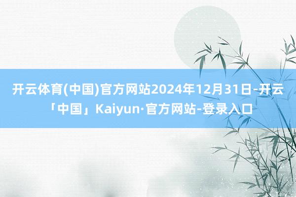 开云体育(中国)官方网站2024年12月31日-开云「中国」Kaiyun·官方网站-登录入口