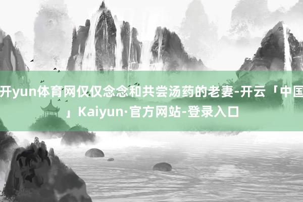 开yun体育网仅仅念念和共尝汤药的老妻-开云「中国」Kaiyun·官方网站-登录入口