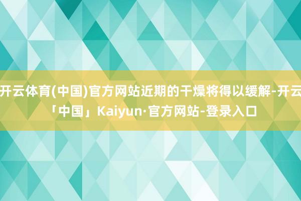 开云体育(中国)官方网站近期的干燥将得以缓解-开云「中国」Kaiyun·官方网站-登录入口