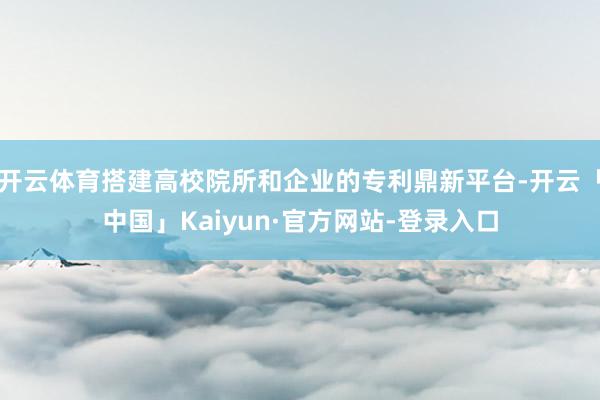 开云体育搭建高校院所和企业的专利鼎新平台-开云「中国」Kaiyun·官方网站-登录入口