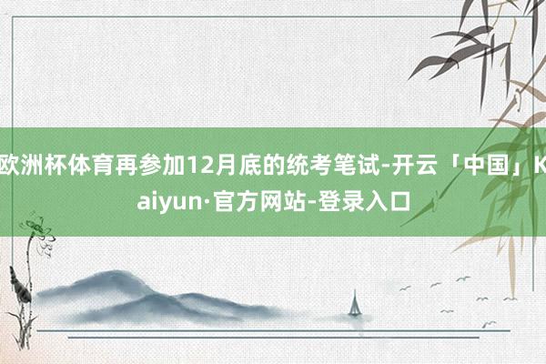 欧洲杯体育再参加12月底的统考笔试-开云「中国」Kaiyun·官方网站-登录入口