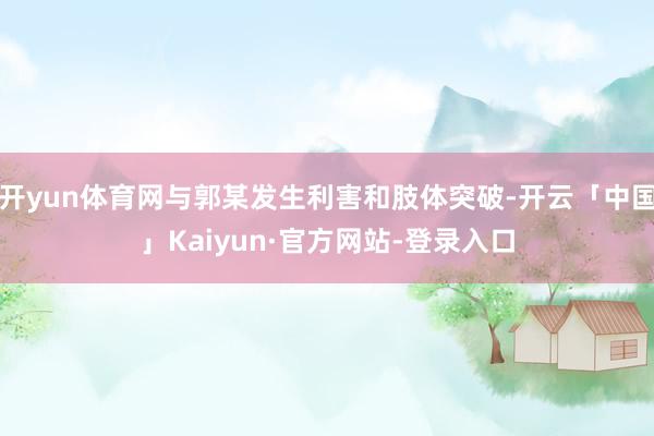 开yun体育网与郭某发生利害和肢体突破-开云「中国」Kaiyun·官方网站-登录入口