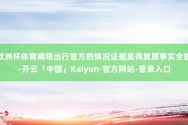 欧洲杯体育嘀嗒出行官方的情况证据莫得复原事实全貌-开云「中国」Kaiyun·官方网站-登录入口