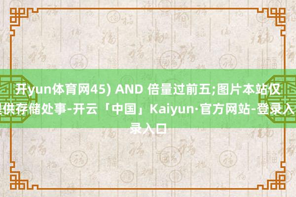 开yun体育网45) AND 倍量过前五;图片本站仅提供存储处事-开云「中国」Kaiyun·官方网站