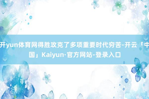 开yun体育网得胜攻克了多项重要时代穷苦-开云「中国」Kaiyun·官方网站-登录入口