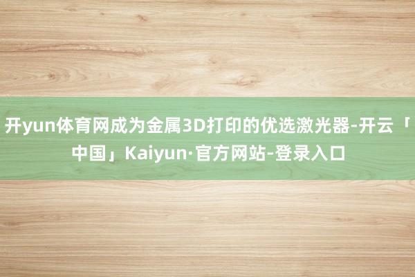 开yun体育网成为金属3D打印的优选激光器-开云「中国」Kaiyun·官方网站-登录入口