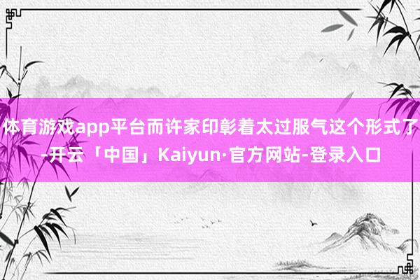 体育游戏app平台而许家印彰着太过服气这个形式了-开云「中国」Kaiyun·官方网站-登录入口