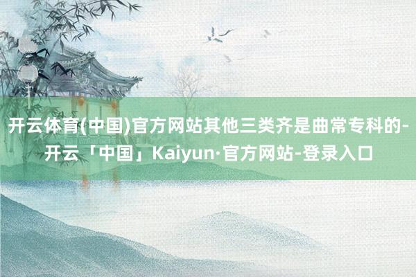 开云体育(中国)官方网站其他三类齐是曲常专科的-开云「中国」Kaiyun·官方网站-登录入口