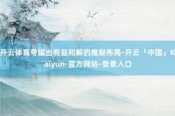 开云体育夸耀出有益和解的推敲布局-开云「中国」Kaiyun·官方网站-登录入口