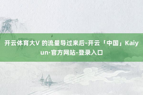 开云体育大V 的流量导过来后-开云「中国」Kaiyun·官方网站-登录入口