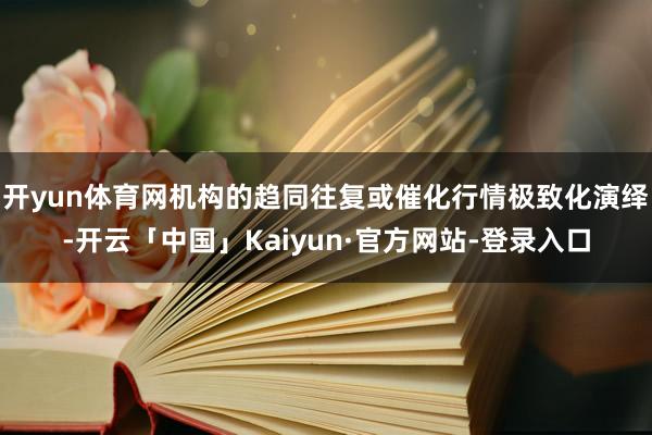 开yun体育网机构的趋同往复或催化行情极致化演绎-开云「中国」Kaiyun·官方网站-登录入口