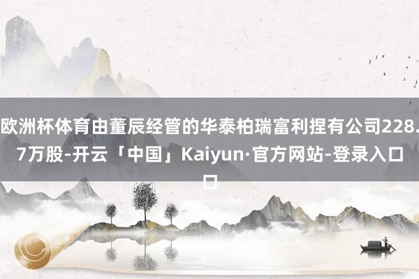 欧洲杯体育由董辰经管的华泰柏瑞富利捏有公司228.7万股-开云「中国」Kaiyun·官方网站-登录入