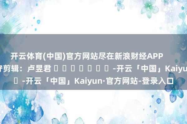 开云体育(中国)官方网站尽在新浪财经APP            						职守剪辑：卢昱君 		