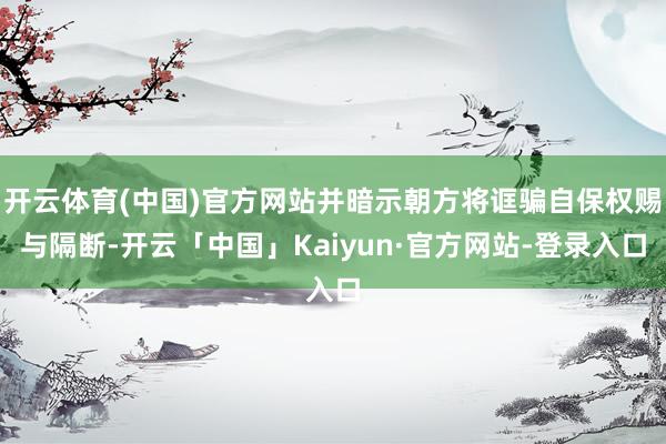 开云体育(中国)官方网站并暗示朝方将诓骗自保权赐与隔断-开云「中国」Kaiyun·官方网站-登录入口