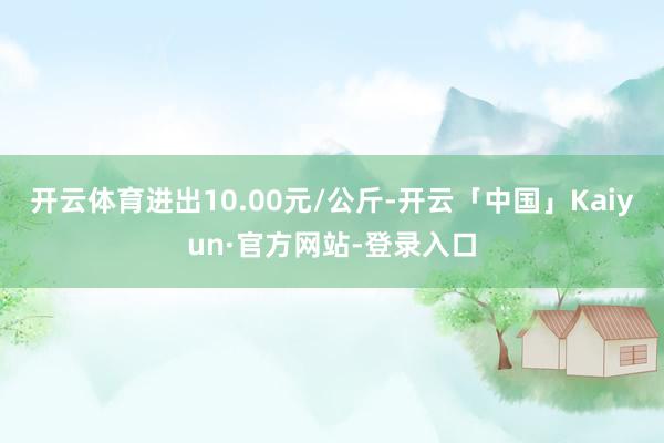 开云体育进出10.00元/公斤-开云「中国」Kaiyun·官方网站-登录入口