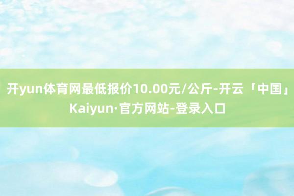 开yun体育网最低报价10.00元/公斤-开云「中国」Kaiyun·官方网站-登录入口