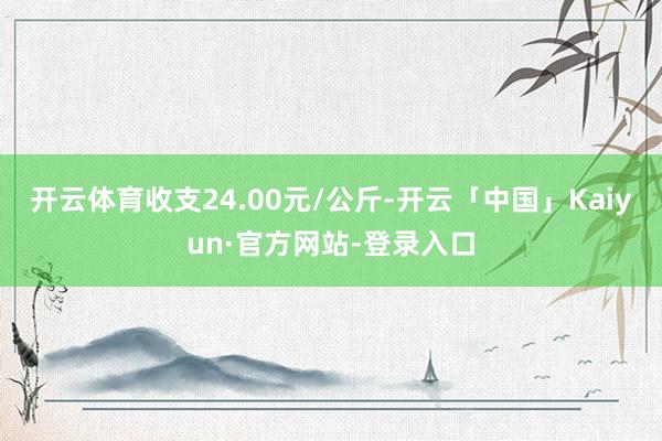 开云体育收支24.00元/公斤-开云「中国」Kaiyun·官方网站-登录入口