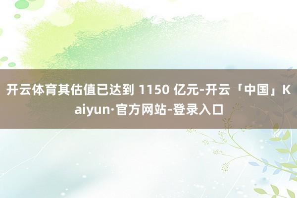 开云体育其估值已达到 1150 亿元-开云「中国」Kaiyun·官方网站-登录入口