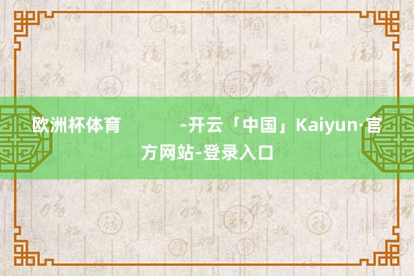 欧洲杯体育            -开云「中国」Kaiyun·官方网站-登录入口