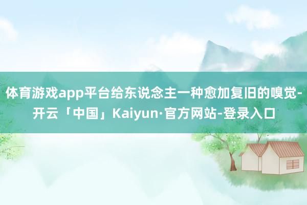 体育游戏app平台给东说念主一种愈加复旧的嗅觉-开云「中国」Kaiyun·官方网站-登录入口