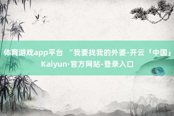 体育游戏app平台  “我要找我的外婆-开云「中国」Kaiyun·官方网站-登录入口