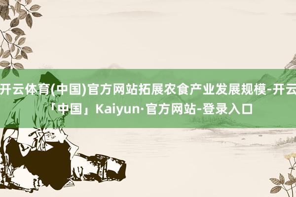 开云体育(中国)官方网站拓展农食产业发展规模-开云「中国」Kaiyun·官方网站-登录入口