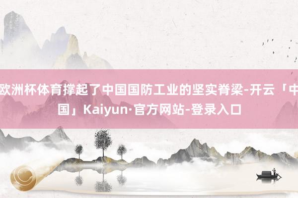 欧洲杯体育撑起了中国国防工业的坚实脊梁-开云「中国」Kaiyun·官方网站-登录入口