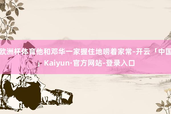 欧洲杯体育他和邓华一家握住地唠着家常-开云「中国」Kaiyun·官方网站-登录入口