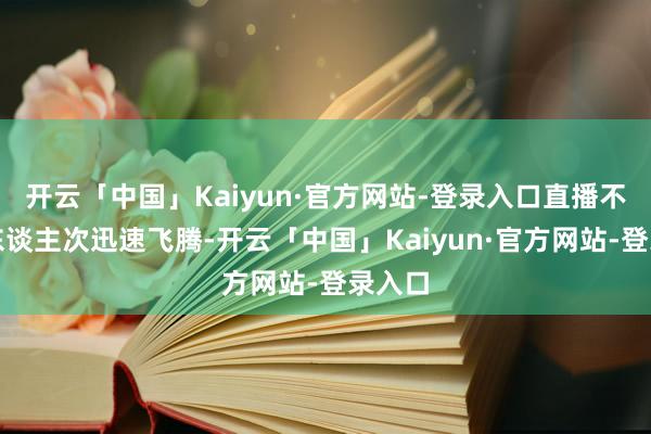 开云「中国」Kaiyun·官方网站-登录入口直播不雅看东谈主次迅速飞腾-开云「中国」Kaiyun·官