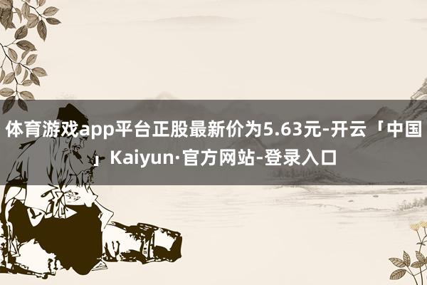 体育游戏app平台正股最新价为5.63元-开云「中国」Kaiyun·官方网站-登录入口