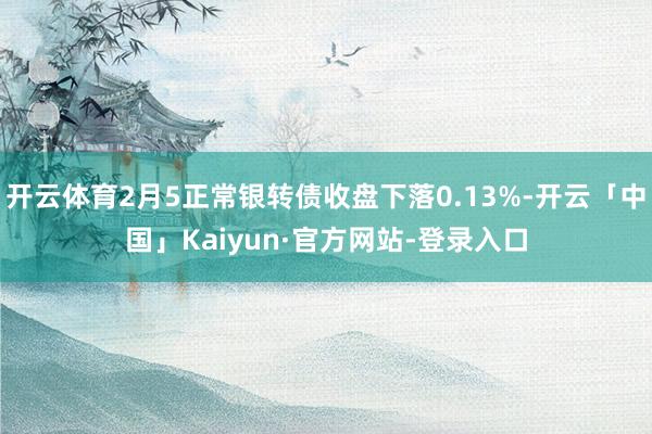 开云体育2月5正常银转债收盘下落0.13%-开云「中国」Kaiyun·官方网站-登录入口