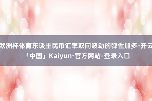欧洲杯体育东谈主民币汇率双向波动的弹性加多-开云「中国」Kaiyun·官方网站-登录入口