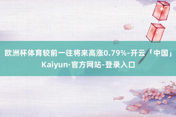 欧洲杯体育较前一往将来高涨0.79%-开云「中国」Kaiyun·官方网站-登录入口