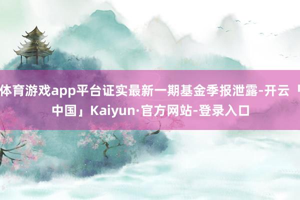 体育游戏app平台证实最新一期基金季报泄露-开云「中国」Kaiyun·官方网站-登录入口