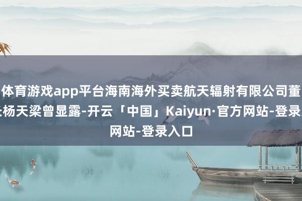 体育游戏app平台海南海外买卖航天辐射有限公司董事长杨天梁曾显露-开云「中国」Kaiyun·官方网站