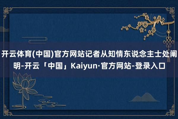 开云体育(中国)官方网站记者从知情东说念主士处阐明-开云「中国」Kaiyun·官方网站-登录入口