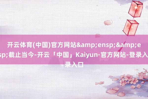 开云体育(中国)官方网站&ensp;&ensp;截止当今-开云「中国」Kaiyun·