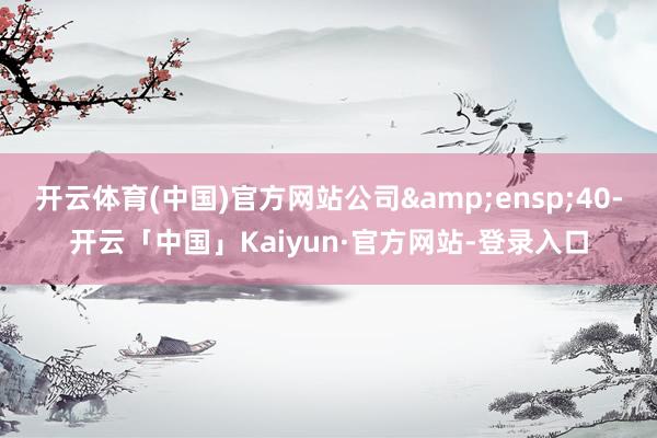 开云体育(中国)官方网站公司&ensp;40-开云「中国」Kaiyun·官方网站-登录入口