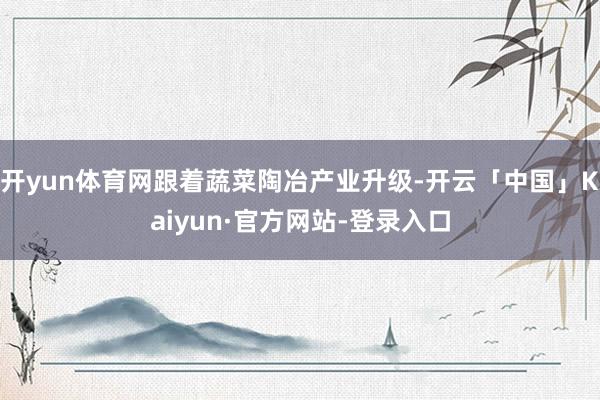 开yun体育网跟着蔬菜陶冶产业升级-开云「中国」Kaiyun·官方网站-登录入口