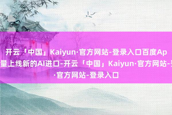 开云「中国」Kaiyun·官方网站-登录入口百度App晓谕全量上线新的AI进口-开云「中国」Kaiy