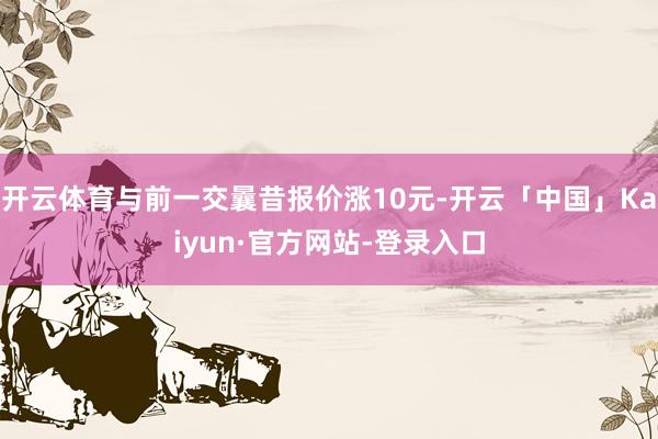 开云体育与前一交曩昔报价涨10元-开云「中国」Kaiyun·官方网站-登录入口