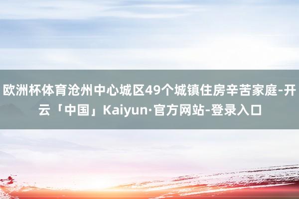 欧洲杯体育沧州中心城区49个城镇住房辛苦家庭-开云「中国」Kaiyun·官方网站-登录入口