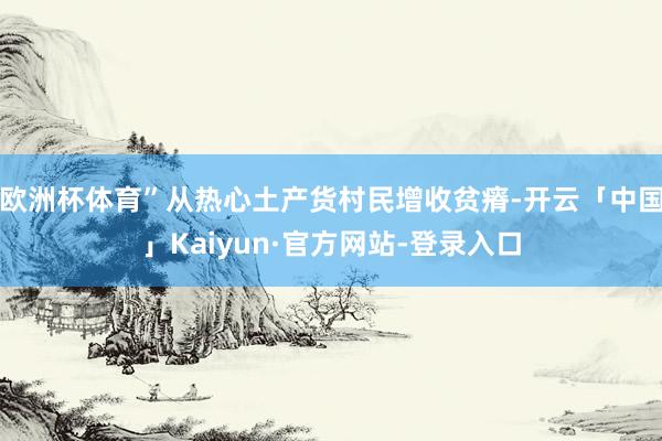 欧洲杯体育”从热心土产货村民增收贫瘠-开云「中国」Kaiyun·官方网站-登录入口