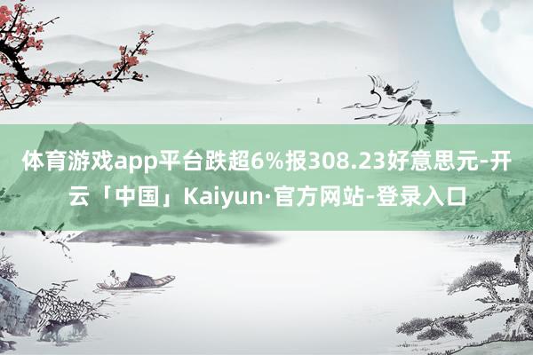 体育游戏app平台跌超6%报308.23好意思元-开云「中国」Kaiyun·官方网站-登录入口